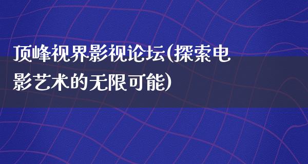 顶峰视界影视论坛(探索电影艺术的无限可能)