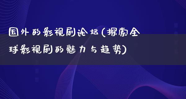 国外的影视剧论坛(探索全球影视剧的魅力与趋势)