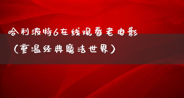 哈利波特6在线观看老电影（重温经典魔法世界）