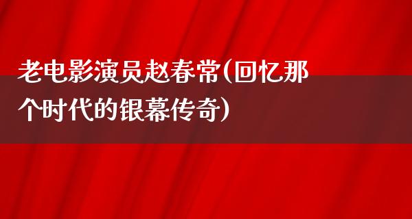 老电影演员赵春常(回忆那个时代的银幕传奇)