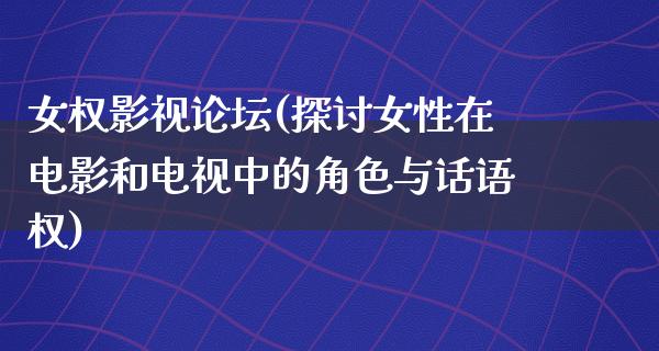 女权影视论坛(探讨女性在电影和电视中的角色与话语权)