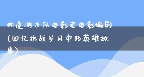 铁道游击队电影老电影编剧(回忆抗战岁月中的英雄故事)