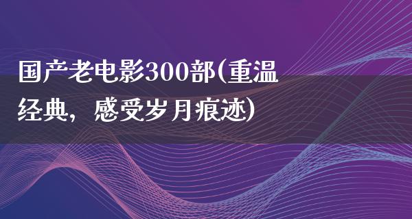 国产老电影300部(重温经典，感受岁月痕迹)