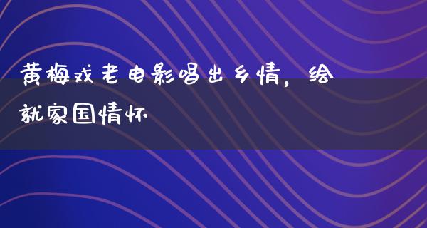 黄梅戏老电影唱出乡情，绘就家国情怀