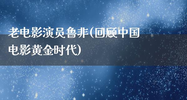 老电影演员鲁非(回顾中国电影黄金时代)