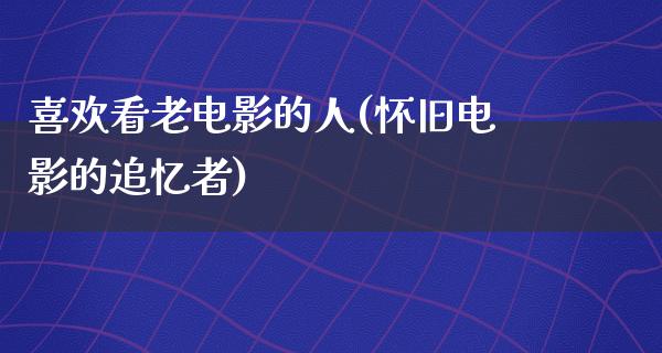 喜欢看老电影的人(怀旧电影的追忆者)