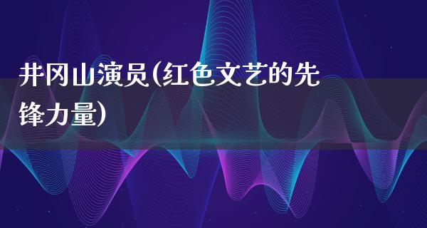 井冈山演员(红色文艺的先锋力量)