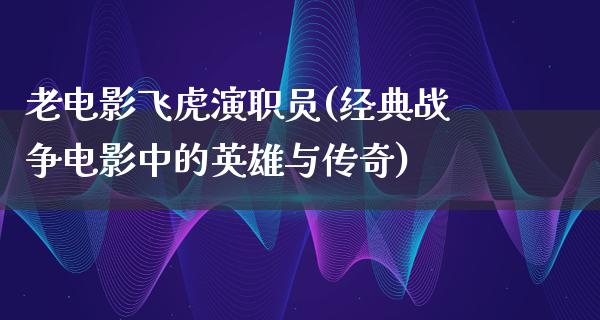 老电影飞虎演职员(经典战争电影中的英雄与传奇)