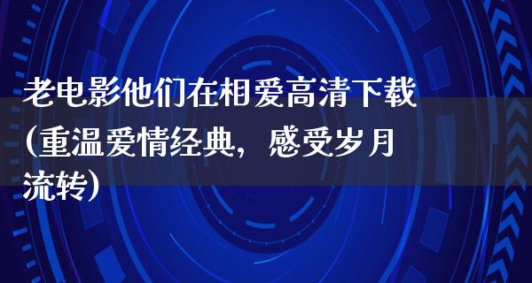 老电影他们在相爱高清下载(重温爱情经典，感受岁月流转)