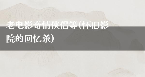 老电影奇情侠侣等(怀旧影院的回忆杀)