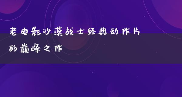 老电影沙漠战士经典动作片的巅峰之作