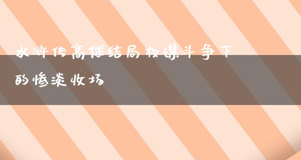 水浒传高俅结局权谋斗争下的惨淡收场