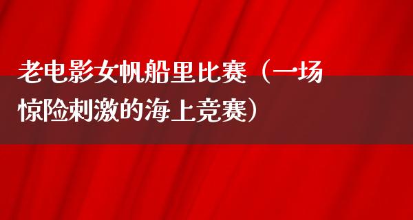 老电影女帆船里比赛（一场惊险刺激的海上竞赛）