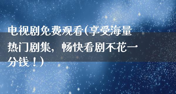 电视剧免费观看(享受海量热门剧集，畅快看剧不花一分钱！)