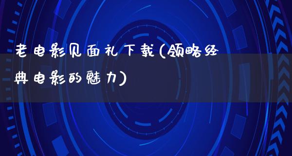 老电影见面礼下载(领略经典电影的魅力)