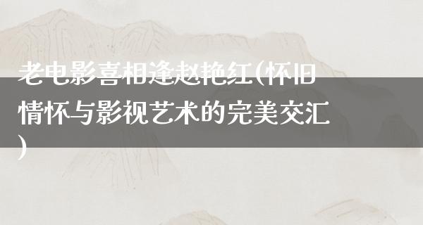 老电影喜相逢赵艳红(怀旧情怀与影视艺术的完美交汇)