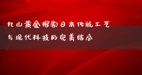 丸山黄金探索日本传统工艺与现代科技的完美结合