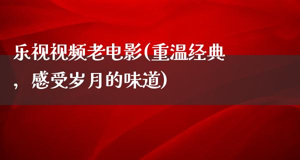 乐视视频老电影(重温经典，感受岁月的味道)