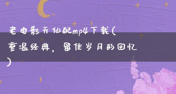 老电影天仙配mp4下载(重温经典，留住岁月的回忆)