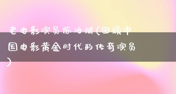 老电影演员陈汝斌(回顾中国电影黄金时代的传奇演员)