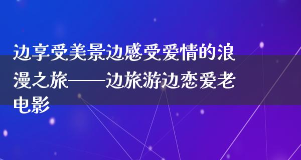 边享受美景边感受爱情的浪漫之旅——边旅游边恋爱老电影