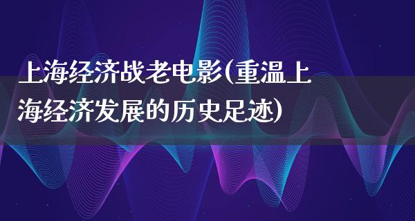 上海经济战老电影(重温上海经济发展的历史足迹)