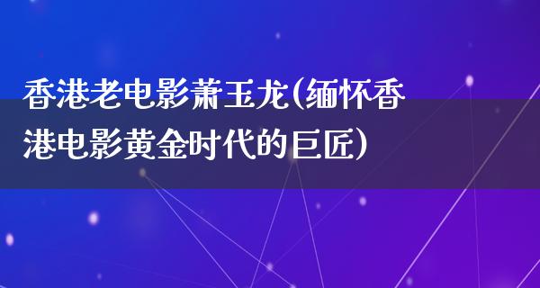 香港老电影萧玉龙(缅怀香港电影黄金时代的巨匠)