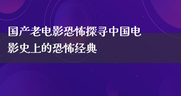 国产老电影恐怖探寻中国电影史上的恐怖经典