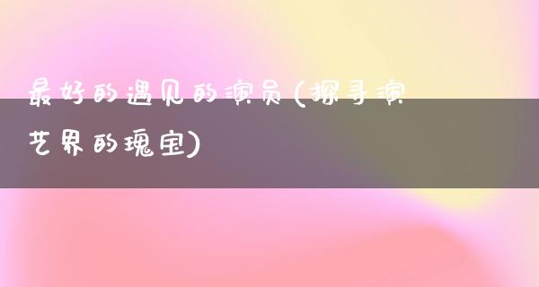 最好的遇见的演员(探寻演艺界的瑰宝)