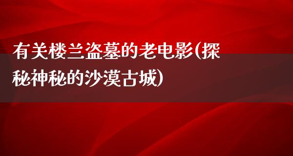 有关楼兰盗墓的老电影(探秘神秘的沙漠古城)