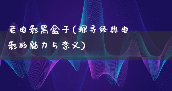 老电影黑盒子(探寻经典电影的魅力与意义)