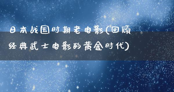 日本战国时期老电影(回顾经典武士电影的黄金时代)