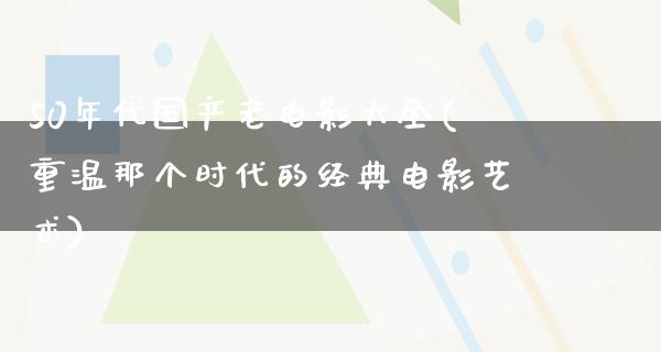 50年代国产老电影大全(重温那个时代的经典电影艺术)