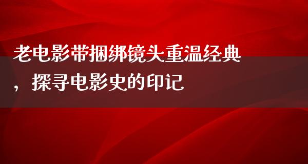 老电影带捆绑镜头重温经典，探寻电影史的印记