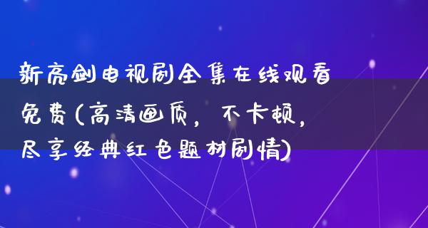 新亮剑电视剧****观看免费(高清画质，不卡顿，尽享经典红色题材剧情)