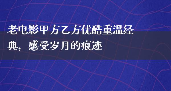 老电影甲方乙方优酷重温经典，感受岁月的痕迹