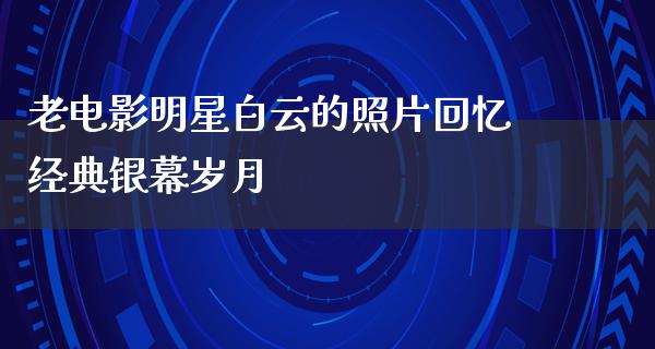 老电影明星白云的照片回忆经典银幕岁月