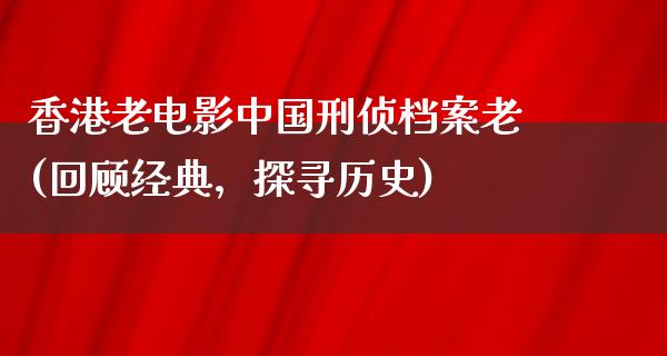 香港老电影中国刑侦档案老(回顾经典，探寻历史)