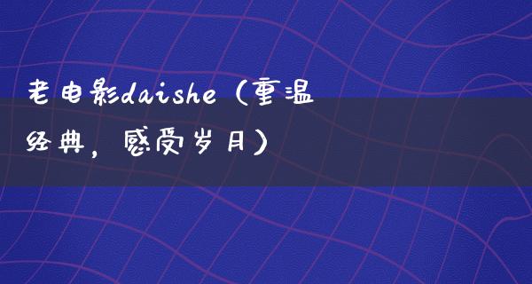 老电影daishe（重温经典，感受岁月）