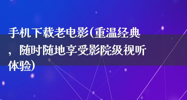 手机下载老电影(重温经典，随时随地享受影院级视听体验)