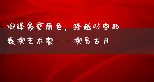 演绎多重角色，跨越时空的表演艺术家——演员古月