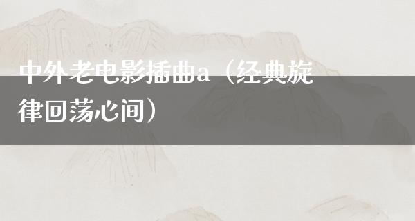 中外老电影插曲a（经典旋律回荡心间）