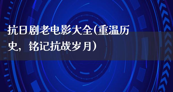 抗日剧老电影大全(重温历史，铭记抗战岁月)