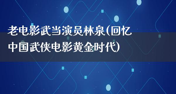 老电影武当演员林泉(回忆中国武侠电影黄金时代)