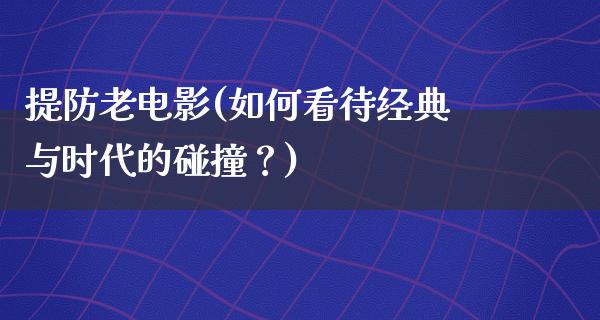 提防老电影(如何看待经典与时代的碰撞？)