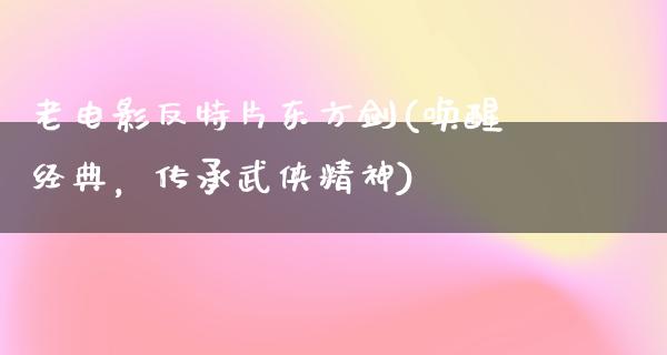 老电影反特片东方剑(唤醒经典，传承武侠精神)