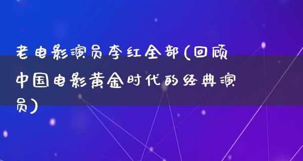 老电影演员李红全部(回顾中国电影黄金时代的经典演员)