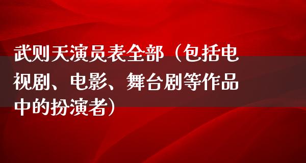 武则天演员表全部（包括电视剧、电影、舞台剧等作品中的扮演者）