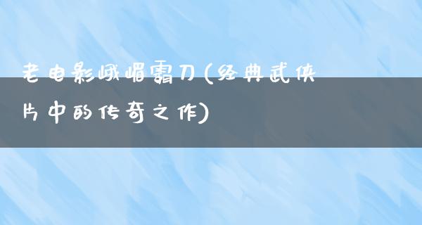 老电影峨嵋霸刀(经典武侠片中的传奇之作)