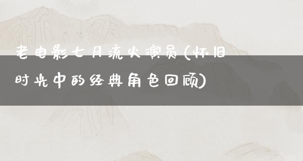 老电影七月流火演员(怀旧时光中的经典角色回顾)